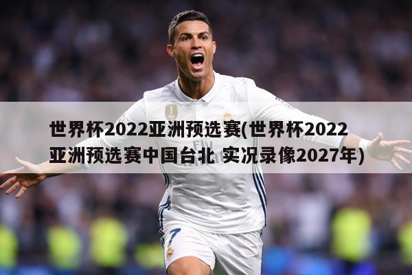 世界杯2022亚洲预选赛(世界杯2022亚洲预选赛中国台北 实况录像2027年)