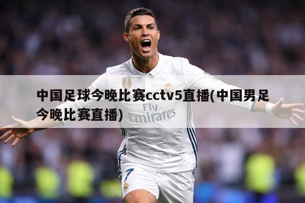 中国足球今晚比赛cctv5直播(中国男足今晚比赛直播)