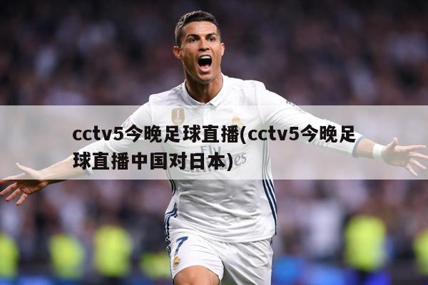 cctv5今晚足球直播(cctv5今晚足球直播中国对日本)