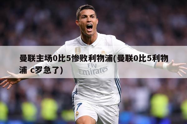 曼联主场0比5惨败利物浦(曼联0比5利物浦 c罗急了)