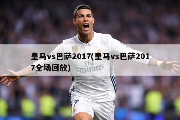 皇马vs巴萨2017(皇马vs巴萨2017全场回放)