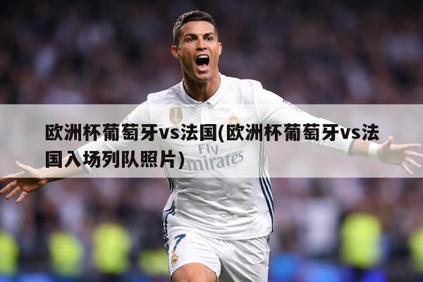 欧洲杯葡萄牙vs法国(欧洲杯葡萄牙vs法国入场列队照片)