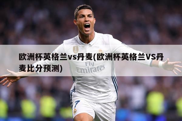 欧洲杯英格兰vs丹麦(欧洲杯英格兰VS丹麦比分预测)