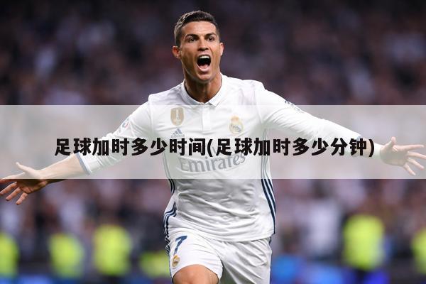足球加时多少时间(足球加时多少分钟)